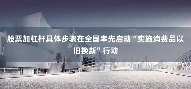 股票加杠杆具体步骤在全国率先启动“实施消费品以旧换新”行动