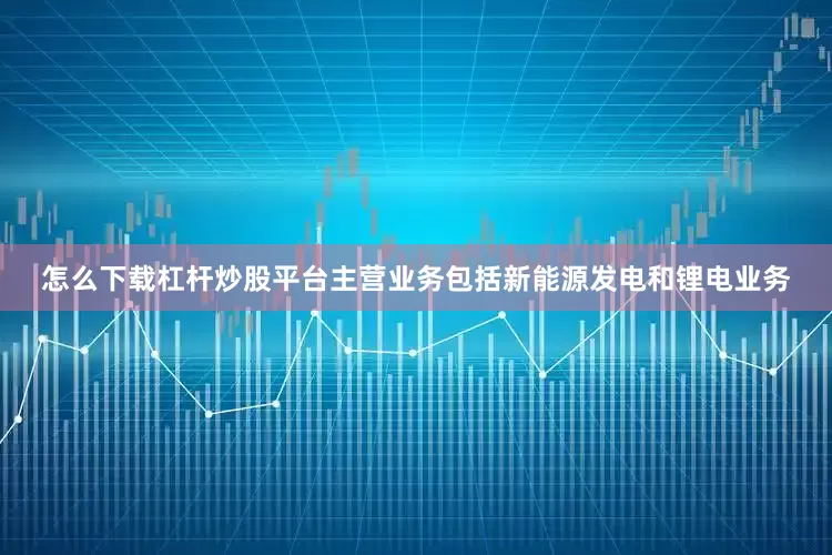 怎么下载杠杆炒股平台主营业务包括新能源发电和锂电业务