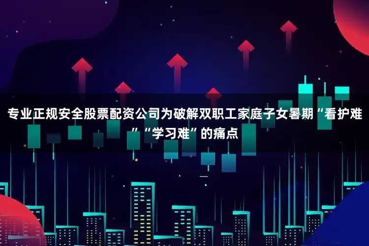 专业正规安全股票配资公司为破解双职工家庭子女暑期“看护难”“学习难”的痛点