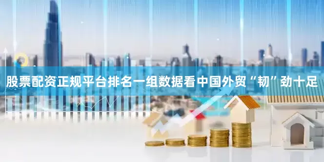 股票配资正规平台排名一组数据看中国外贸“韧”劲十足