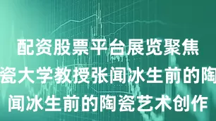 配资股票平台展览聚焦景德镇陶瓷大学教授张闻冰生前的陶瓷艺术创作