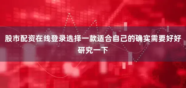 股市配资在线登录选择一款适合自己的确实需要好好研究一下