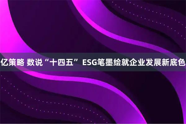 亿策略 数说“十四五” ESG笔墨绘就企业发展新底色