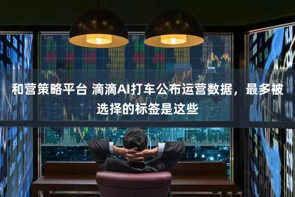 和营策略平台 滴滴AI打车公布运营数据，最多被选择的标签是这些