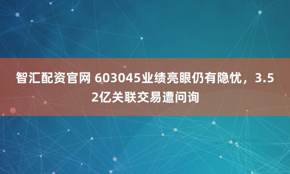 智汇配资官网 603045业绩亮眼仍有隐忧，3.52亿关联交易遭问询