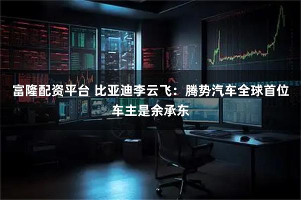 富隆配资平台 比亚迪李云飞：腾势汽车全球首位车主是余承东