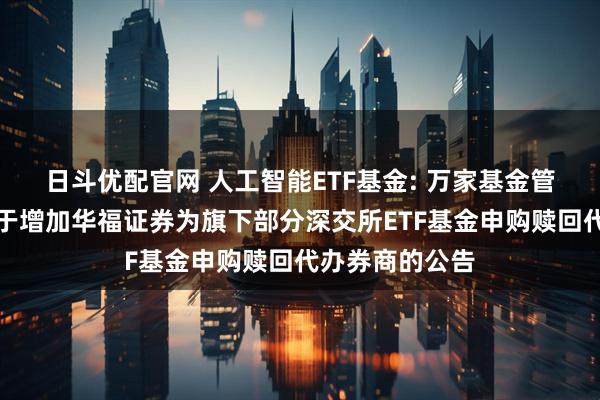 日斗优配官网 人工智能ETF基金: 万家基金管理有限公司关于增加华福证券为旗下部分深交所ETF基金申购赎回代办券商的公告