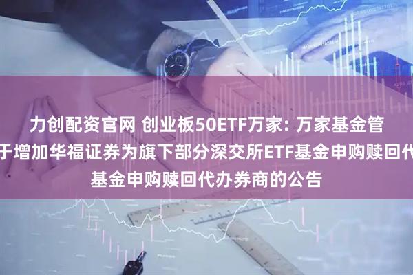 力创配资官网 创业板50ETF万家: 万家基金管理有限公司关于增加华福证券为旗下部分深交所ETF基金申购赎回代办券商的公告