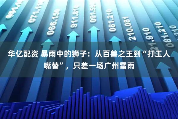 华亿配资 暴雨中的狮子：从百兽之王到“打工人嘴替”，只差一场广州雷雨