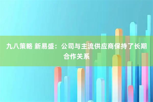 九八策略 新易盛：公司与主流供应商保持了长期合作关系