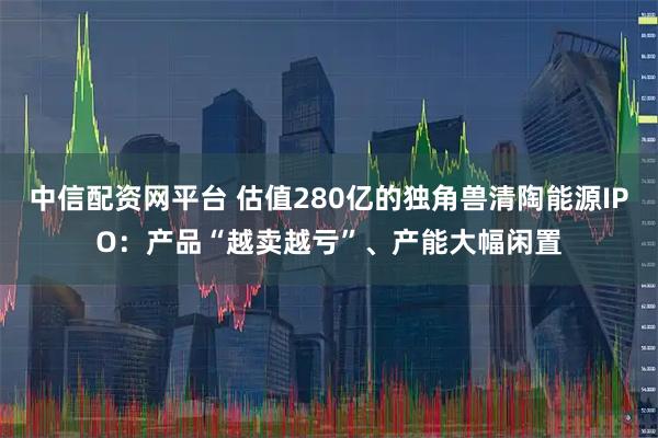 中信配资网平台 估值280亿的独角兽清陶能源IPO：产品“越卖越亏”、产能大幅闲置