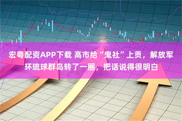 宏粤配资APP下载 高市给“鬼社”上贡，解放军环琉球群岛转了一圈，把话说得很明白