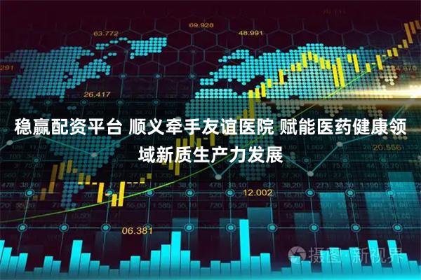 稳赢配资平台 顺义牵手友谊医院 赋能医药健康领域新质生产力发展