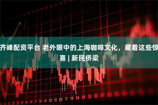 齐峰配资平台 老外眼中的上海咖啡文化，藏着这些惊喜 | 新民侨梁