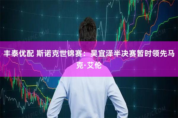 丰泰优配 斯诺克世锦赛：吴宜泽半决赛暂时领先马克·艾伦