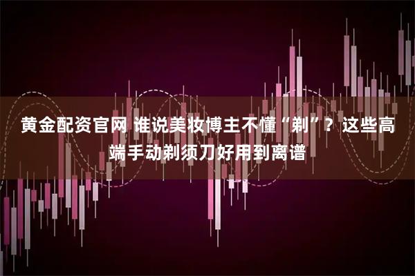 黄金配资官网 谁说美妆博主不懂“剃”？这些高端手动剃须刀好用到离谱
