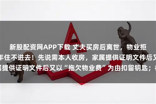 新股配资网APP下载 丈夫买房后离世，物业拒向其妻子交房，全家5年住不进去！先说需本人收房，家属提供证明文件后又以“拖欠物业费”为由扣留钥匙；律师解读