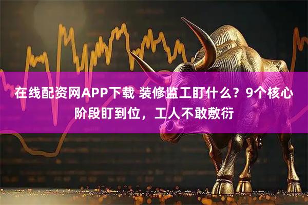 在线配资网APP下载 装修监工盯什么？9个核心阶段盯到位，工人不敢敷衍