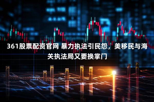 361股票配资官网 暴力执法引民怨，美移民与海关执法局又要换掌门