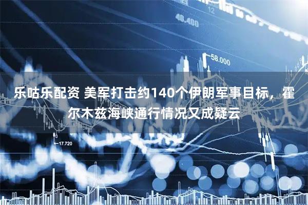 乐咕乐配资 美军打击约140个伊朗军事目标,霍尔木兹海峡通行情况又成疑云